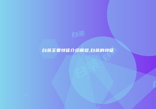白茶主要特征介绍简短,白茶的特征