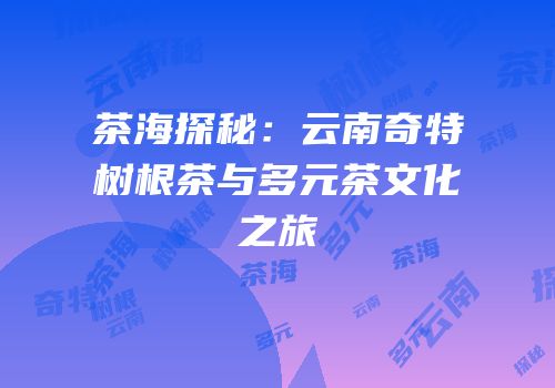 茶海探秘：云南奇特树根茶与多元茶文化之旅