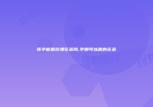 怀孕能喝玫瑰花茶吗,孕期可以喝的花茶
