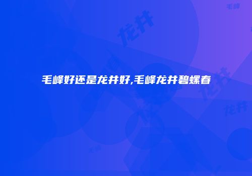 毛峰好还是龙井好,毛峰龙井碧螺春