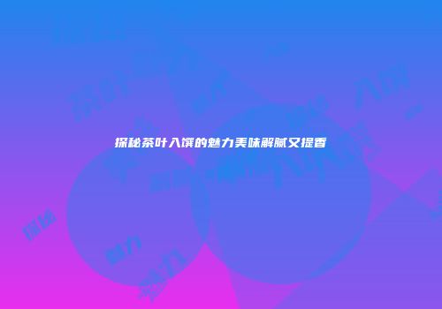 探秘茶叶入馔的魅力美味解腻又提香