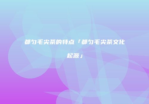 都匀毛尖茶的特点「都匀毛尖茶文化起源」