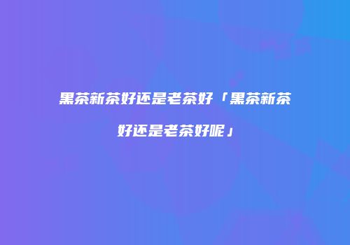 黑茶新茶好还是老茶好「黑茶新茶好还是老茶好呢」