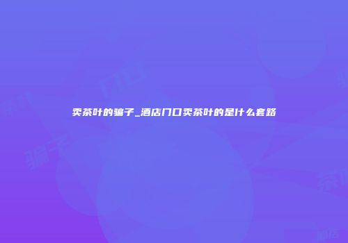 卖茶叶的骗子_酒店门口卖茶叶的是什么套路