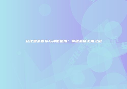 安化黑茶保存与冲泡指南：掌握最佳饮用之道