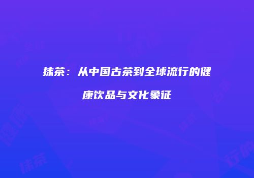 抹茶：从中国古茶到全球流行的健康饮品与文化象征