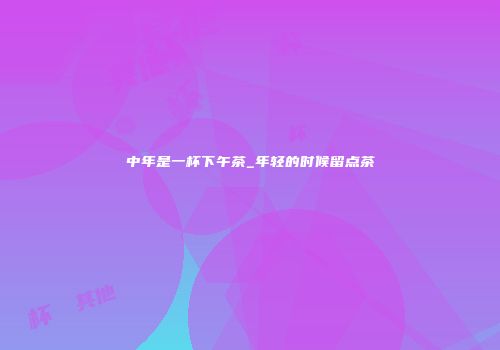 中年是一杯下午茶_年轻的时候留点茶