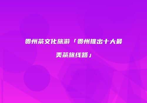 贵州茶文化旅游「贵州推出十大最美茶旅线路」