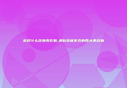 茶对什么药物有影响,遇到茶就失效的四大类药物