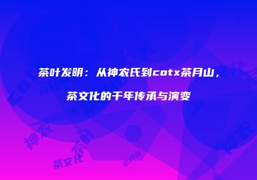 茶叶发明：从神农氏到cotx茶月山，茶文化的千年传承与演变