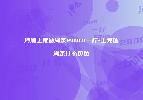 河源上莞仙湖茶2000一斤-上莞仙湖茶什么价位