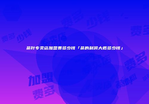 茶叶专卖店加盟费多少钱「茶的利润大概多少钱」