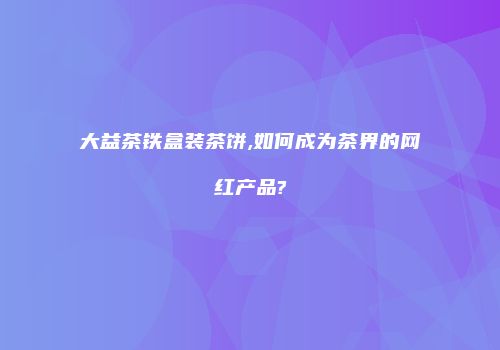 大益茶铁盒装茶饼,如何成为茶界的网红产品?