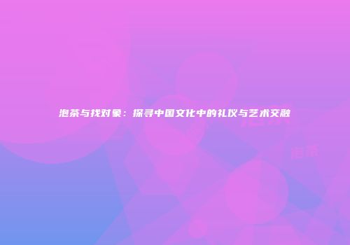 泡茶与找对象：探寻中国文化中的礼仪与艺术交融