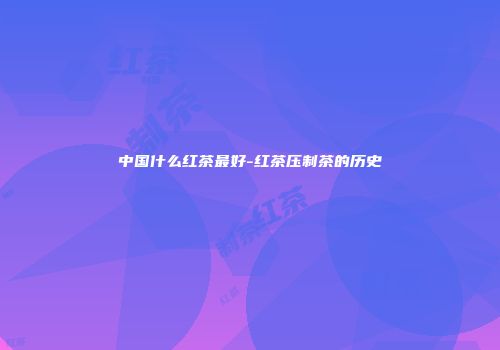 中国什么红茶最好-红茶压制茶的历史