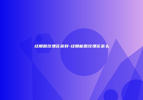 经期喝玫瑰花茶好-经期能喝玫瑰花茶么