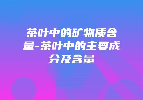 茶叶中的矿物质含量-茶叶中的主要成分及含量