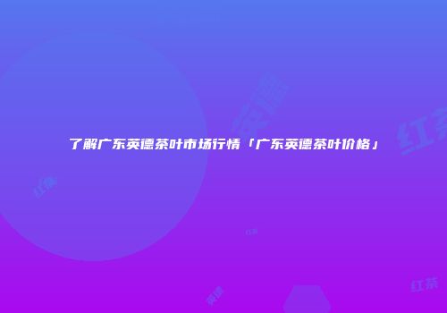 了解广东英德茶叶市场行情「广东英德茶叶价格」