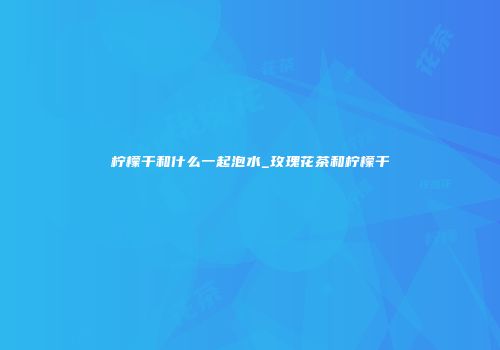 柠檬干和什么一起泡水_玫瑰花茶和柠檬干