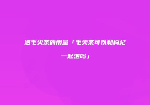 泡毛尖茶的用量「毛尖茶可以和枸杞一起泡吗」