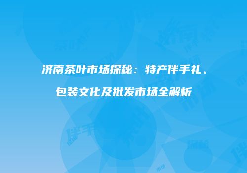 济南茶叶市场探秘：特产伴手礼、包装文化及批发市场全解析