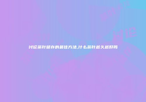 讨论茶叶储存的最佳方法,什么茶叶越久越好吗
