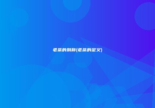 老茶的别称(老茶的定义)