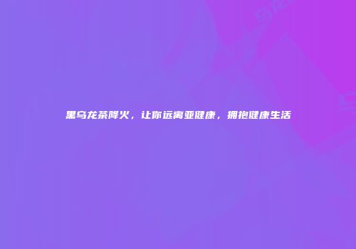 黑乌龙茶降火，让你远离亚健康，拥抱健康生活