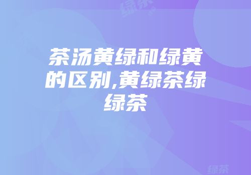 茶汤黄绿和绿黄的区别,黄绿茶绿绿茶