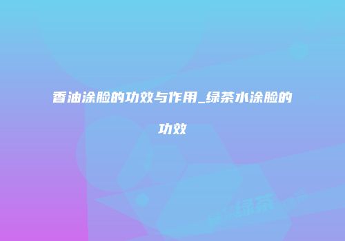 香油涂脸的功效与作用_绿茶水涂脸的功效