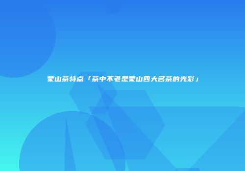 蒙山茶特点「茶中不老是蒙山四大名茶的光彩」