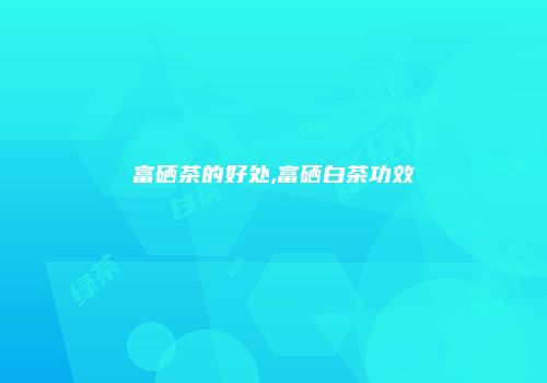 富硒茶的好处,富硒白茶功效