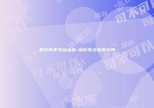 茶叶可不可以冰冻-茶叶可冷冻保存吗