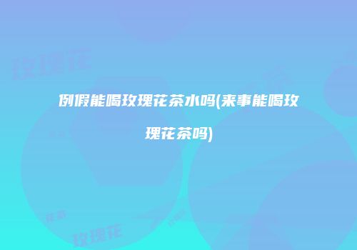 例假能喝玫瑰花茶水吗(来事能喝玫瑰花茶吗)