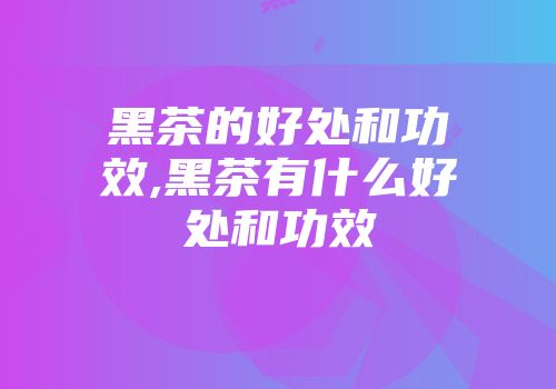 黑茶的好处和功效,黑茶有什么好处和功效