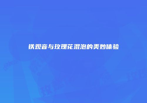 铁观音与玫瑰花混泡的美妙体验
