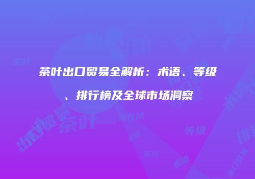 茶叶出口贸易全解析：术语、等级、排行榜及全球市场洞察