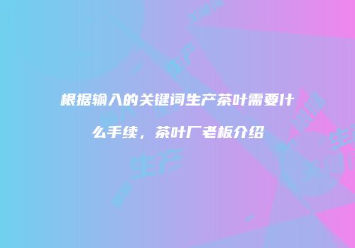 根据输入的关键词生产茶叶需要什么手续，茶叶厂老板介绍