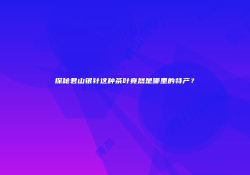 探秘君山银针这种茶叶竟然是哪里的特产？