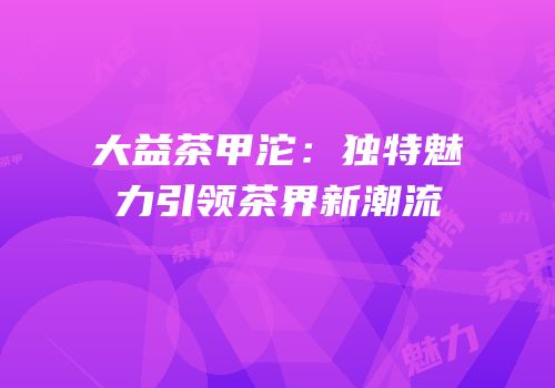 大益茶甲沱：独特魅力引领茶界新潮流