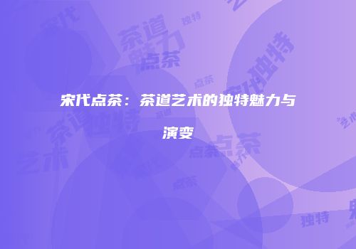 宋代点茶：茶道艺术的独特魅力与演变