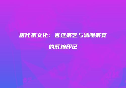 唐代茶文化：宫廷茶艺与清明茶宴的辉煌印记