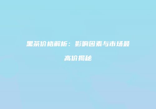 黑茶价格解析：影响因素与市场最高价揭秘