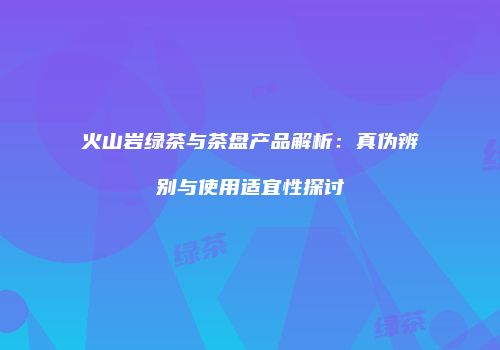 火山岩绿茶与茶盘产品解析：真伪辨别与使用适宜性探讨