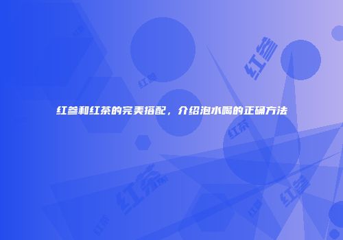 红参和红茶的完美搭配，介绍泡水喝的正确方法