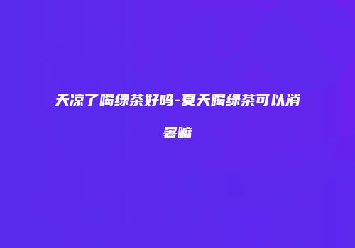 天凉了喝绿茶好吗-夏天喝绿茶可以消暑嘛
