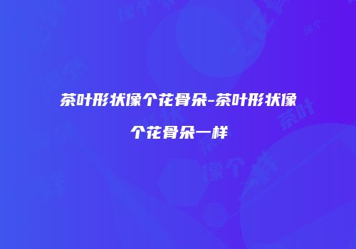 茶叶形状像个花骨朵-茶叶形状像个花骨朵一样
