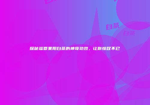 探秘福鼎果阳白茶的神奇功效，让你惊叹不已