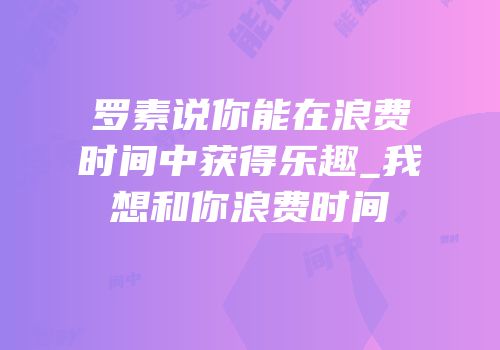 罗素说你能在浪费时间中获得乐趣_我想和你浪费时间