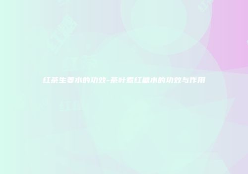 红茶生姜水的功效-茶叶煮红糖水的功效与作用